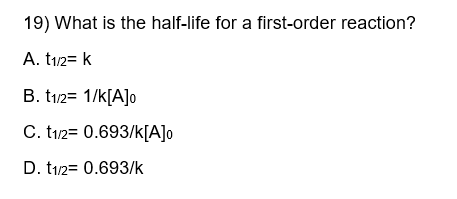 19) What is the half-life for a first-order reaction?
A. t1/2= k
B. t1/2= 1/k[A]o
C. t1/2 = 0.693/k[A]o
D. t1/2= 0.693/k