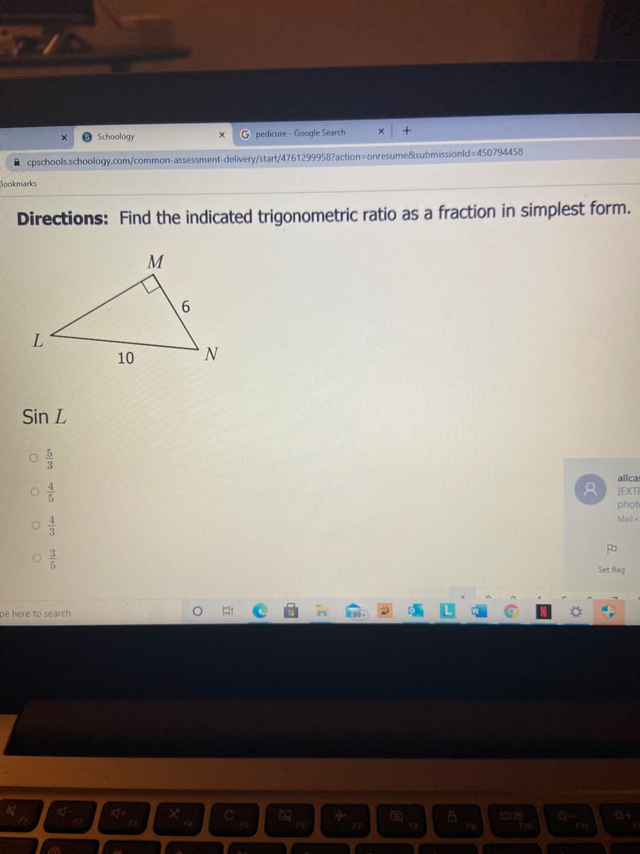 8 Schoology
G pedicure - Google Search
A cpschools.schoology.com/common-assessment-delivery/start/4761299958?action=Donresume&submissionld=450794458
Bookmarks
Directions: Find the indicated trigonometric ratio as a fraction in simplest form.
6.
10
Sin L
allcas
[EXTE
phote
Mail -
Set flag
pe here to search
99+
F3
F4
F5
F7
F8
F9
F10
F11
