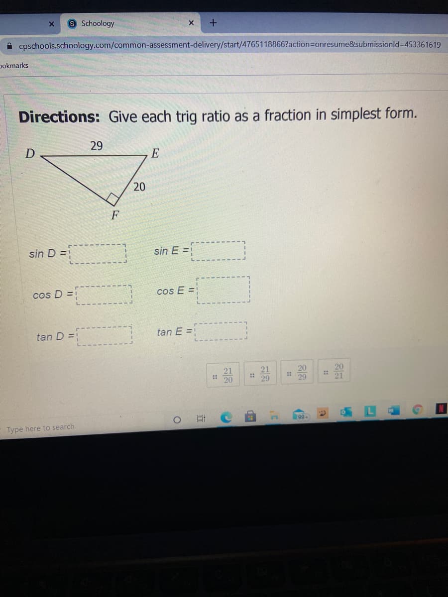 Schoology
A cpschools.schoology.com/common-assessment-delivery/start/4765118866?action3Donresume&isubmissionld3D453361619
pokmarks
Directions: Give each trig ratio as a fraction in simplest form.
29
E
20
F
sin D =
sin E =
cos D =
cos E =
tan D =
tan E =
21
: 20
21
::
29
20
29
20
21
99-
Type here to search
::
