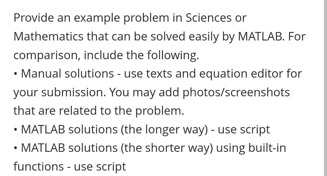 Provide an example problem in Sciences or
Mathematics that can be solved easily by MATLAB. For
comparison, include the following.
• Manual solutions - use texts and equation editor for
your submission. You may add photos/screenshots
that are related to the problem.
• MATLAB solutions (the longer way) - use script
MATLAB solutions (the shorter way) using built-in
functions - use script
●