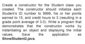 Create a constructor for the Student class you
created. The constructor should initialize each
Student's ID number to 9999, his or her points
eamed to 15, and credit hours to 3 (resulting in a
grade point average of 3.0). Write a program that
demonstrates that the constructor works by
instantiating an object and displaying the initial
values.
ShowStudent2.java.
Save
the
application
as
