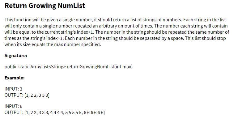 Return Growing NumList
This function will be given a single number, it should return a list of strings of numbers. Each string in the list
will only contain a single number repeated an arbitrary amount of times. The number each string will contain
will be equal to the current string's index+1. The number in the string should be repeated the same number of
times as the string's index+1. Each number in the string should be separated by a space. This list should stop
when its size equals the max number specified.
Signature:
public static ArrayList<String> returnGrowingNumList(int max)
Example:
INPUT: 3
OUTPUT: [1, 22, 333]
INPUT: 6
OUTPUT: [1, 22, 333, 444 4, 55555, 666666]
