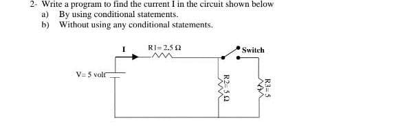 2- Write a program to find the current I in the circuit shown below
a) By using conditional statements.
b) Without using any conditional statements.
RI= 2.5 2
Switch
V= 5 volr
R3= 5
R2-52
