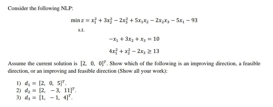 Consider the following NLP:
min z = xỉ + 3x – 2x3 + 5x1x2 - 2x2x3 - 5x1 – 93
s.t.
-x1 + 3x2 + x3 = 10
4x + x – 2x3 2 13
Assume the current solution is [2, 0, 0]". Show which of the following is an improving direction, a feasible
direction, or an improving and feasible direction (Show all your work):
1) di = [2, 0, 5]".
2) d2 = [2, - 3, 11]".
3) dz = [1, - 1, 4]".
