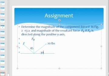 Assignment
Determine the magnitude of the component forceF in Fig
2 -13a and magnitude of the resultant force F, f F, h
directed along the positive y axis.
F
20 lbs
