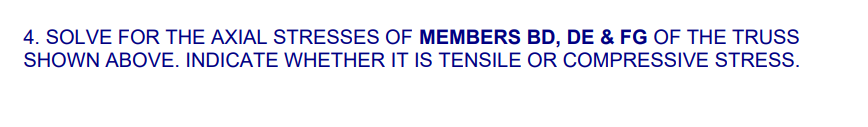 4. SOLVE FOR THE AXIAL STRESSES OF MEMBERS BD, DE & FG OF THE TRUSS
SHOWN ABOVE. INDICATE WHETHER IT IS TENSILE OR COMPRESSIVE STRESS.