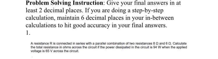 Problem Solving Instruction: Give your final answers in at
least 2 decimal places. If you are doing a step-by-step
calculation, maintain 6 decimal places in your in-between
calculations to hit good accuracy in your final answers.
1.
A resistance R is connected in series with a parallel combination of two resistances 8 Q and 6 Q. Calculate
the total resistance in ohms across the circuit if the power dissipated in the circuit is 94 W when the applied
voltage is 65 V across the circuit.