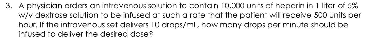 3. A physician orders an intravenous solution to contain 10,000 units of heparin in 1 liter of 5%
w/v dextrose solution to be infused at such a rate that the patient will receive 500 units per
hour. If the intravenous set delivers 10 drops/mL, how many drops per minute should be
infused to deliver the desired dose?
