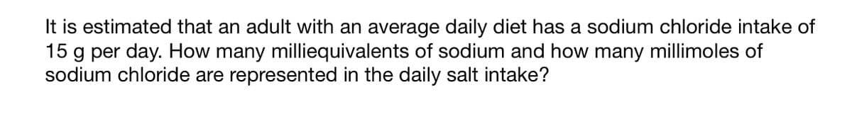 It is estimated that an adult with an average daily diet has a sodium chloride intake of
15 g per day. How many milliequivalents of sodium and how many millimoles of
sodium chloride are represented in the daily salt intake?
