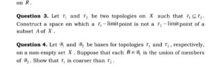 on R.
Question 3. Let r, and r, be two topologies on X such that 7,sr,.
Construct a space on which a ,-limit point is not a r,-limit point of a
subset A of X.
Question 4. Let 8 and 8, be bases for topologies r, and r, respectively,
on a non-empty set X. Suppose that each Be is the union of members
of 8. Show that r, is coarser than 7.
