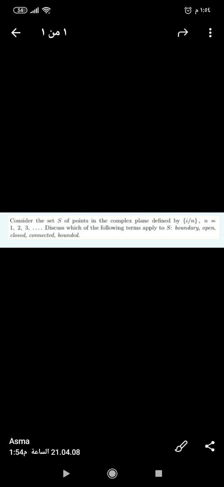 34
A 1:0€
ا من ۱
Consider the set S of points in the complex plane defined by {i/n}, n =
1, 2, 3, .... Discuss which of the following terms apply to S: boundary, open,
closed, connected, bounded.
Asma
1:542 äclusl 21.04.08
