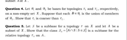 subset A ot A
Question 4. Let A and a, be bases for topologies r, and r,, respectively,
on a non-empty set X. Suppose that each Be
of 8.. Show that , is coarser than 7;.
& is the union of members
Question 5. Let S be a subbase for a topology r on X and let A be a
subset of X. Show that the class S,={Ans:Ses} is a subbase for the
relative topology , on A.
