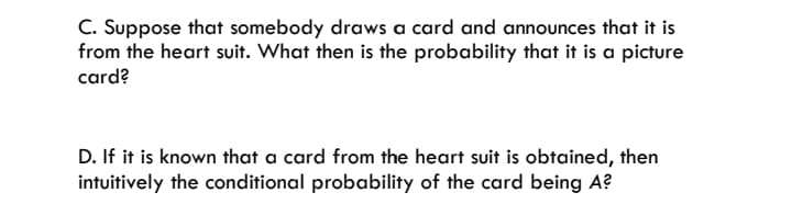 C. Suppose that somebody draws a card and announces that it is
from the heart suit. What then is the probability that it is a picture
card?
D. If it is known that a card from the heart suit is obtained, then
intuitively the conditional probability of the card being A?
