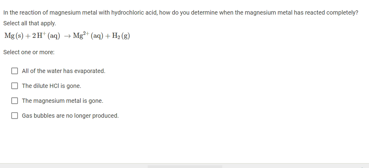 In the reaction of magnesium metal with hydrochloric acid, how do you determine when the magnesium metal has reacted completely?
Select all that apply.
Mg (s) + 2 H* (aq) → Mg²+ (aq) + H2 (g)
Select one or more:
All of the water has evaporated.
The dilute Hcl is gone.
The magnesium metal is gone.
Gas bubbles are no longer produced.
