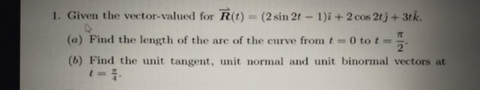 1. Given the vector-valued for R(t) = (2 sin 2t - 1)î +2 cos 2tj+3tk.
%3D
77
(a) Find the length of the arc of the curve from t = 0 tot=
21
%3D
(b) Find the unit tangent, unit normal and unit binormal vectors at
