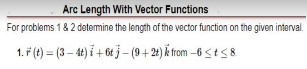 Arc Length With Vector Functions
For problems 1 & 2 determine the length of the vector function on the given interval.
1. 7 (t) = (3 – 4t) i + 6t j – (9 + 2t) k from –6<t< 8.
