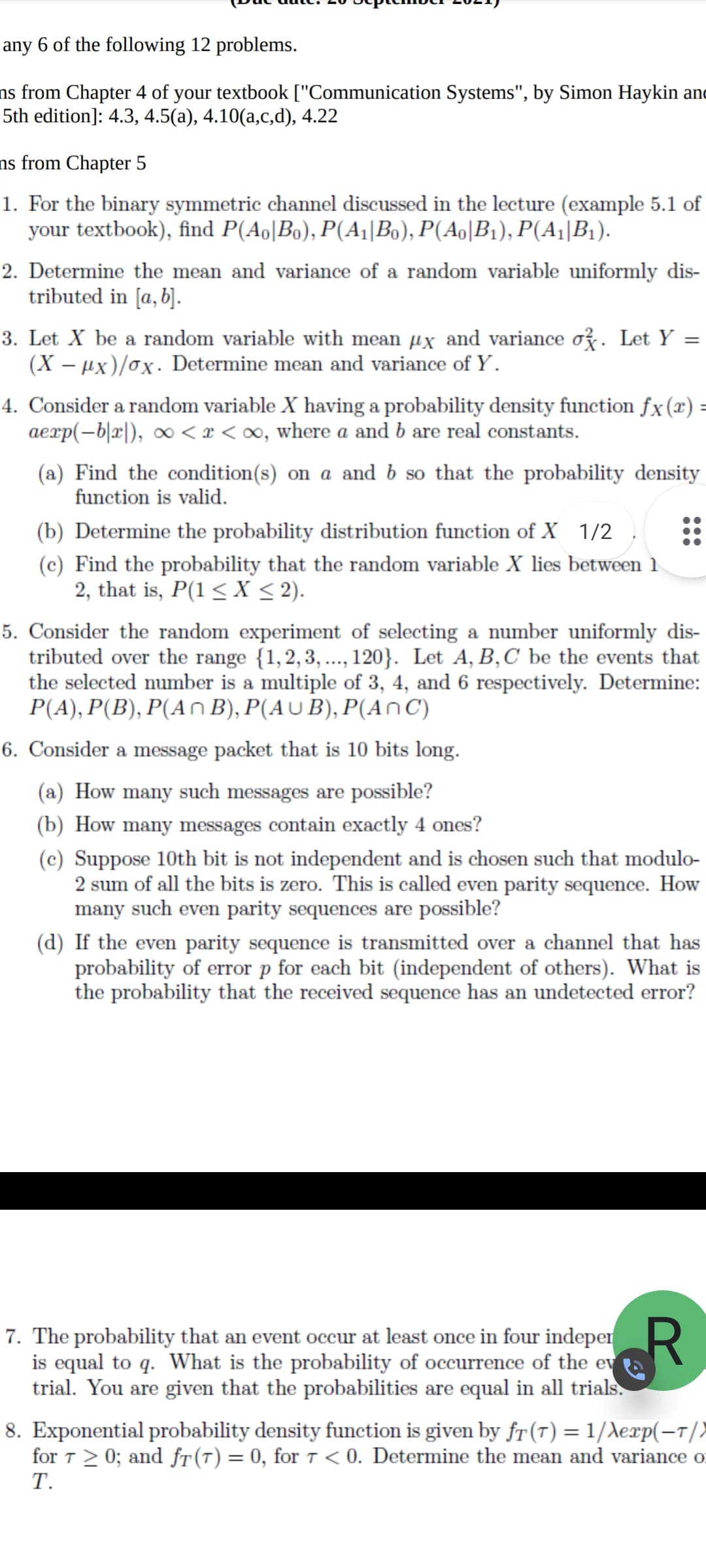 any 6 of the following 12 problems.
ns from Chapter 4 of your textbook ["Communication Systems", by Simon Haykin and
5th edition]: 4.3, 4.5(a), 4.10(a,c,d), 4.22
ns from Chapter 5
1. For the binary symmetric channel discussed in the lecture (example 5.1 of
your textbook), find P(Ao|Bo), P(A¡|Bo), P(Ao|B1), P(A¡|B1).
2. Determine the mean and variance of a random variable uniformly dis-
tributed in [a, b].
3. Let X be a random variable with mean µx and variance oz. Let Y
(X – µx)/ox. Determine mean and variance of Y.
4. Consider a random variable X having a probability density function fx(x) =
aexp(-b|x|), ∞ < x < ∞, where a and b are real constants.
(a) Find the condition(s) on a and b so that the probability density
function is valid.
(b) Determine the probability distribution function of X 1/2
(c) Find the probability that the random variable X lies between 1
2, that is, P(1 < X < 2).
5. Consider the random experiment of selecting a number uniformly dis-
tributed over the range {1,2,3, ..., 120}. Let A, B,C be the events that
the selected number is a multiple of 3, 4, and 6 respectively. Determine:
P(A), P(B), P(An B), P(AU B), P(AnC)
6. Consider a message packet that is 10 bits long.
(a) How many such messages are possible?
(b) How many messages contain exactly 4 ones?
(c) Suppose 10th bit is not independent and is chosen such that modulo-
2 sum of all the bits is zero. This is called even parity sequence. How
many such even parity sequences are possible?
(d) If the even parity sequence is transmitted over a channel that has
probability of error p for each bit (independent of others). What is
the probability that the received sequence has an undetected error?
7. The probability that an event occur at least once in four indeper R
is equal to q. What is the probability of occurrence of the ev
trial. You are given that the probabilities are equal in all trials.
8. Exponential probability density function is given by fr (7) = 1/Xexp(-1/)
for T > 0; and fT(T) = 0, for 7 < 0. Determine the mean and variance o
Т.
