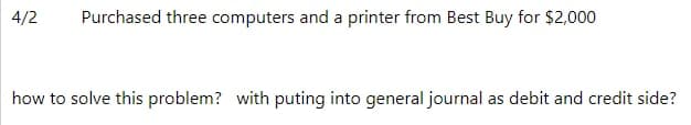 4/2
Purchased three computers and a printer from Best Buy for $2,000
how to solve this problem? with puting into general journal as debit and credit side?
