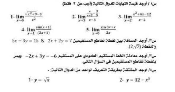 سا / أوجد قيمة التهايات الدوال التالية )أجب عن ۴ فقط(
1- lim
2- lim 2
X3 -3
3. lim
4z-12
4- lim sin(x+1)
1 (2x+1)
5- lim in 3x+x
-0 2x
س۲/ أوجد المسافة بين نقطة تقاطع المستقيمين 7 = 5x - 3y = 15 & 2x + 2y
والنقضة )2,2(۔
س/ أوجد معادلة الخط المستقيم العامودي على المستقيم 6- = 2x- + 3yويمر
بنقطة تقاطع المستقيمين في السؤال الثاني
س/ اوجد المشتقة بطريقة التعريف لواحد من الدوال التالية -
1-y va
2- y - 12 -x
