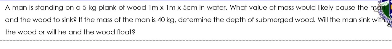 A man is standing on a 5 kg plank of wood Im x 1m x 5cm in water. What value of mass would likely cause the ma
and the wood to sink? If the mass of the man is 40 kg, determine the depth of submerged wood. Will the man sink witk
the wood or will he and the wood float?
