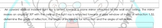 An upward vertical incident light ray is aimed towards a plane mirror attached to the wall and celing. The mirror
makes an angle of 30° with the celing. The fght ray is reflected towards a glass window of index of refraction 1.52.
delermine the angle of reflection, the arngle of incidenice for relraction and the arngle of refraclion.
