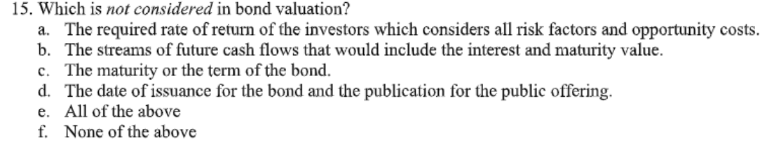 15. Which is not considered in bond valuation?
a. The required rate of return of the investors which considers all risk factors and opportunity costs.
b. The streams of future cash flows that would include the interest and maturity value.
c. The maturity or the term of the bond.
d. The date of issuance for the bond and the publication for the public offering.
e. All of the above
f. None of the above
