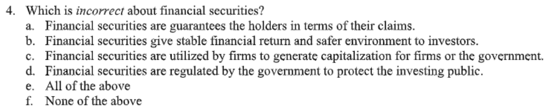 4. Which is incorrect about financial securities?
a. Financial securities are guarantees the holders in terms of their claims.
b. Financial securities give stable financial return and safer environment to investors.
c. Financial securities are utilized by firms to generate capitalization for firms or the government.
d. Financial securities are regulated by the government to protect the investing public.
e. All of the above
f. None of the above
