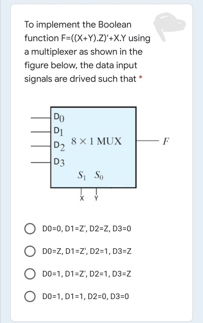 To implement the Boolean
function F=((X+Y).Z)'+X.Y using
a multiplexer as shown in the
figure below, the data input
signals are drived such that
DO
D1
8 X 1 MUX
D2
D3
S So
X Ý
Y
