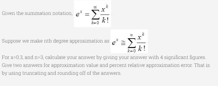 Given the summation notation, e*
k!
k=0
x'
Suppose we make nth degree approximation as
k !
k=0
For x=0.3, and n=3, calculate your answer by giving your answer with 4 significant figures.
Give two answers for approximation value and percent relative approximation error. That is
by using truncating and rounding off of the answers.
