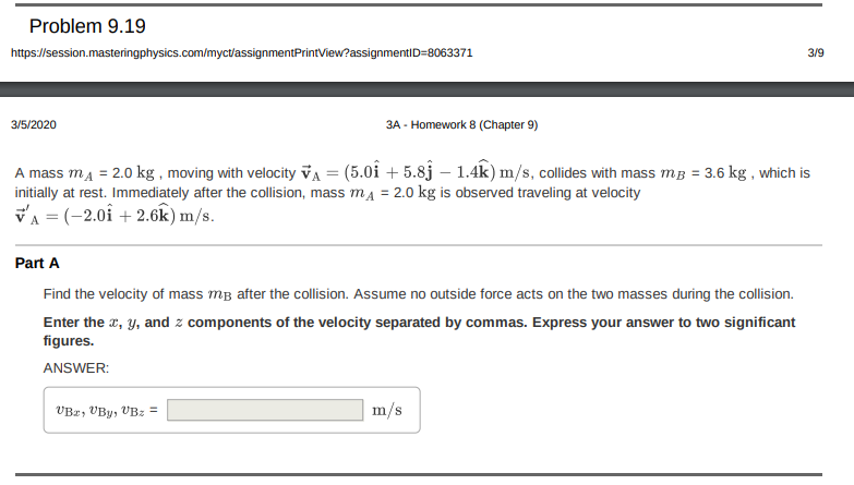 Problem 9.19
https://session.masteringphysics.com/myctassignmentPrintView?assignmentID=8063371
3/9
3/5/2020
3A - Homework 8 (Chapter 9)
A mass ma = 2.0 kg , moving with velocity vA = (5.0î + 5.8j – 1.4k) m/s, collides with mass mB = 3.6 kg , which is
initially at rest. Immediately after the collision, mass mA = 2.0 kg is observed traveling at velocity
VA = (-2.0î + 2.6k) m/s.
%3D
Part A
Find the velocity of mass mB after the collision. Assume no outside force acts on the two masses during the collision.
Enter the x, y, and z components of the velocity separated by commas. Express your answer to two significant
figures.
ANSWER:
VBz, VBy, VBz =
m/s
