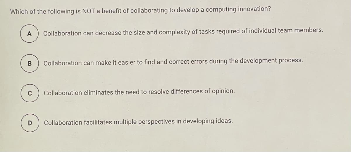 Which of the following is NOT a benefit of collaborating to develop a computing innovation?
A
Collaboration can decrease the size and complexity of tasks required of individual team members.
Collaboration can make it easier to find and correct errors during the development process.
C
Collaboration eliminates the need to resolve differences of opinion.
Collaboration facilitates multiple perspectives in developing ideas.
