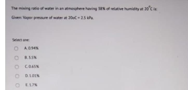 The mixing ratio of water in an atmosphere having 38% of relative humidity at 20 C is
Given: Vapor pressure of water at 20oC-25 kPa.
Select one
O A.0.94%
O B.3.5%
CO65%
O D101%
O E17%
