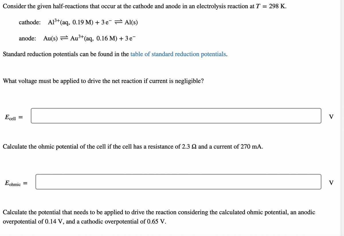 Consider the given half-reactions that occur at the cathode and anode in an electrolysis reaction at T
298 K.
cathode: Al3+(aq, 0.19 M) + 3 e Al(s)
anode: Au(s) Au³*(aq, 0.16 M) + 3 e-
Standard reduction potentials can be found in the table of standard reduction potentials.
What voltage must be applied to drive the net reaction if current is negligible?
Ecell =
V
Calculate the ohmic potential of the cell if the cell has a resistance of 2.3 2 and a current of 270 mA.
Eohmic
V
Calculate the potential that needs to be applied to drive the reaction considering the calculated ohmic potential, an anodic
overpotential of 0.14 V, and a cathodic overpotential of 0.65 V.
