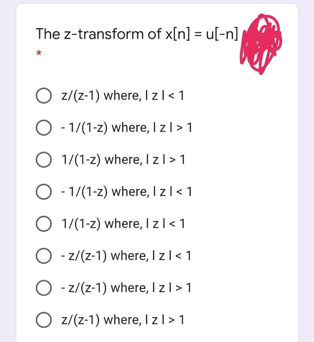 The z-transform of x[n] = u[-n]
O z/(z-1) where, I zl< 1
O - 1/(1-z) where, I zl> 1
O 1/(1-z) where, I zl > 1
O - 1/(1-z) where, I zl< 1
O 1/(1-z) where, I zl< 1
O - z/(z-1) where, I zl< 1
O - z/(z-1) where, I zl >1
O z/(z-1) where, I z| > 1
