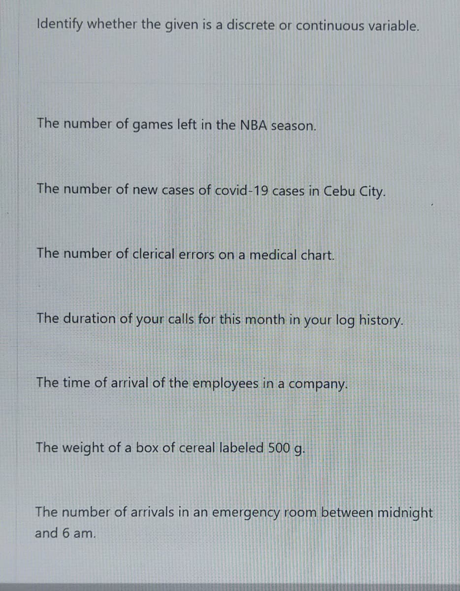 Identify whether the given is a discrete or continuous variable.
The number of games left in the NBA season.
The number of new cases of covid-19 cases in Cebu City.
The number of clerical errors on a medical chart.
The duration of your calls for this month in your log history.
The time of arrival of the employees in a company.
The weight of a box of cereal labeled 500 g.
The number of arrivals in an emergency room between midnight|
and 6 am.
