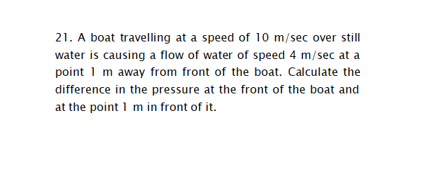 21. A boat travelling at a speed of 10 m/sec over still
water is causing a flow of water of speed 4 m/sec at a
point 1 m away from front of the boat. Calculate the
difference in the pressure at the front of the boat and
at the point 1 m in front of it.
