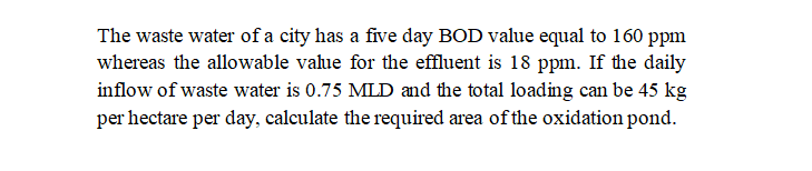 The waste water of a city has a five day BOD value equal to 160 ppm
whereas the allowable vahue for the effluent is 18 ppm. If the daily
inflow of waste water is 0.75 MLD and the total loading can be 45 kg
per hectare per day, calculate the required area of the oxidation pond.
