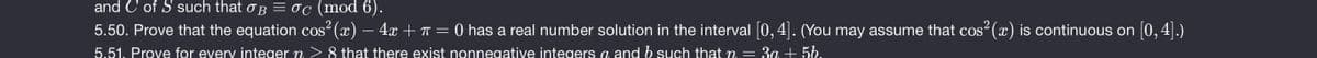 and C of S such that oB = oc (mod 6).
5.50. Prove that the equation cos (x) – 4x+T= 0 has a real number solution in the interval |0,4|. (You may assume that cos (x) is continuous on 0, 4|.)
5.51. Prove for every integer n > 8 that there exist nonnegative integers a and b such that m =
:3a + 56.
