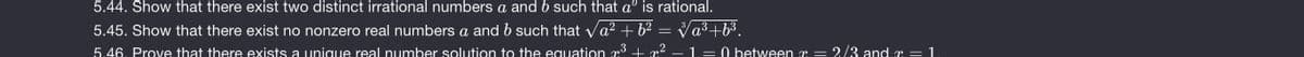 5.44. Show that there exist two distinct irrational numbers a and b such that a is rational.
5.45. Show that there exist no nonzero real numbers a and b such that va? + 62
Va3 +63.
5.46. Prove that there exists a unique real number solution to the equation r + m2
1 = 0 between r = 2/3 and r = 1

