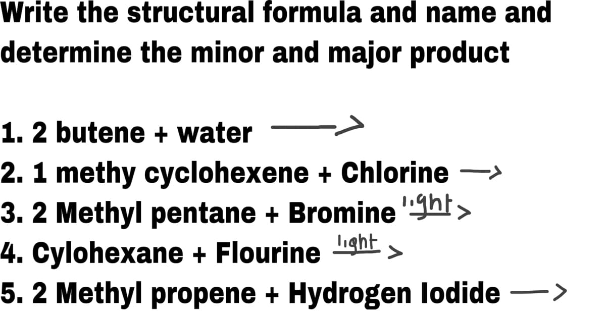 Write the structural formula and name and
determine the minor and major product
1. 2 butene + water
2. 1 methy cyclohexene + Chlorine ->
3. 2 Methyl pentane + Bromine 'ght>
4. Cylohexane + Flourine ight
5. 2 Methyl propene + Hydrogen lodide ->
