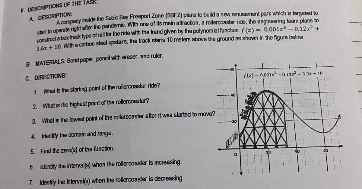 II. DESCRIPTIONS OF THE TASK:
A DESCRIPTION:
A company inside the Subic Bay Freeport Zone (SBFZ) plans to build a new amusement park which is targeted to
h merate riaht after the pandemic. With one of its main attraction, a rollercoaster ride, the engineering team plans to
construct a box track type of rail for the ride with the trend given by the polynomial function f(x)
aSad 10 With a carbon steel upstairs, the track starts 10 meters above the ground as shown in the figure below.
0.001x3-0.12x² +
B. MATERIALS: Bond paper, pencil with eraser, and ruler.
C. DIRECTIONS:
60
f(x) - 0.001x - 0.12x +3.6x -10
1. What is the starting point of the rollercoaster ride?
40
2. What is the highest point of the rollercoaster?
3. What is the lowest point of the rollercoaster after it was started to move?
4. Identify the domain and range.
5. Find the zero(s) of the function.
40
6. Identify the interval(s) when the rollercoaster is increasing.
CO
7. Identify the interval(s) when the rollercoaster is decreasing.
