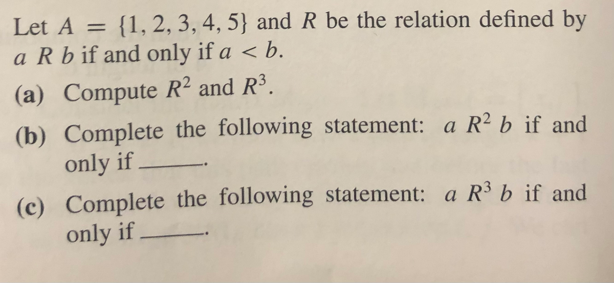 Let A = {1, 2, 3, 4, 5} and R be the relation defined by
a R b if and only if a < b.
%3D
(a) Compute R² and R³.
(b) Complete the following statement: a R² b if and
only if
(c) Complete the following statement: a R3 b if and
only if
