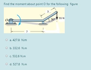 Find the moment about point O for the following figure
55 N
130
7.
O a. 427.8 N.m
O b. 332.6 N.m
O c. 532.6 N.m
O d. 527.8 N.m
