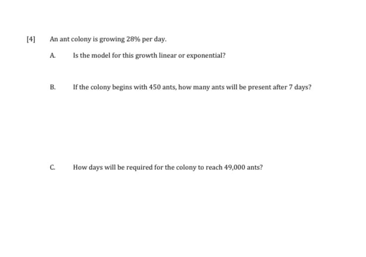 [4]
An ant colony is growing 28% per day.
Is the model for this growth linear or exponential?
A.
B.
If the colony begins with 450 ants, how many ants will be present after 7 days?
C.
How days will be required for the colony to reach 49,000 ants?
