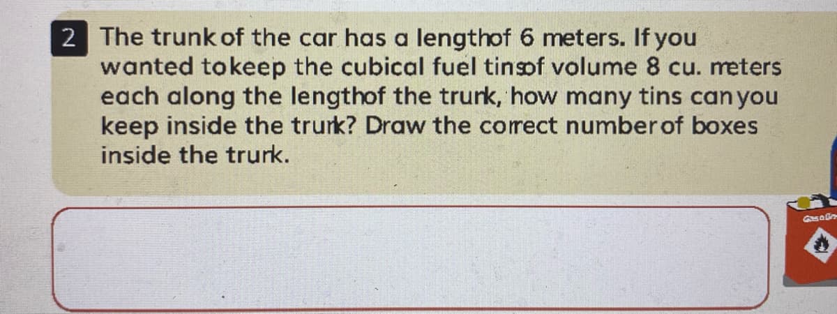 2 The trunk of the car has a lengthof 6 meters. If you
wanted tokeep the cubical fuel tinsof volume 8 cu. meters
each along the lengthof the trurk, how many tins canyou
keep inside the trurk? Draw the correct number of boxes
inside the trurk.
