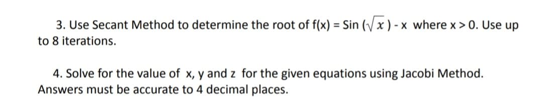 3. Use Secant Method to determine the root of f(x) = Sin (x ) - x where x > 0. Use up
to 8 iterations.
4. Solve for the value of x, y and z for the given equations using Jacobi Method.
Answers must be accurate to 4 decimal places.
