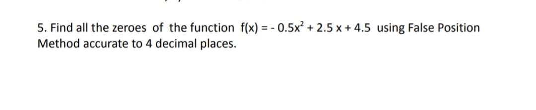 5. Find all the zeroes of the function f(x) = - 0.5x² + 2.5 x + 4.5 using False Position
Method accurate to 4 decimal places.
