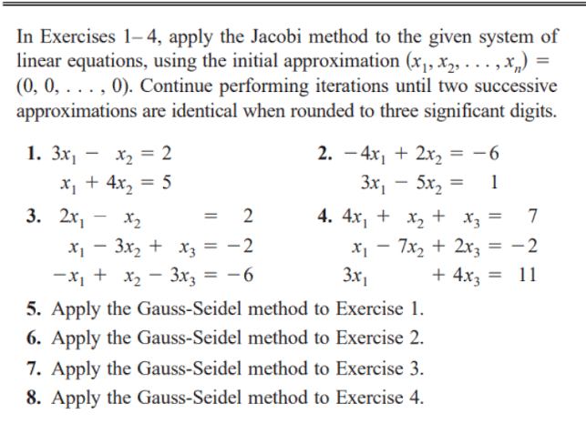 In Exercises 1- 4, apply the Jacobi method to the given system of
linear equations, using the initial approximation (x,, x2, . ..,Xx„) =
(0, 0, . . . , 0). Continue performing iterations until two successive
approximations are identical when rounded to three significant digits.
%3D
1. Зх,
2. – 4x, + 2x, = -6
Зх, — 5х, —
5x, =
X2 = 2
x + 4x, = 5
1
3. 2х,
X2
= 2
4. 4x, + x, + x3 =
%3D
x - 3x, + x = -2
х, — 7х, + 2х,
-2
-
+ 4x3
-x, + x2 - 3x3 = -6
5. Apply the Gauss-Seidel method to Exercise 1.
3x1
11
%3D
=
6. Apply the Gauss-Seidel method to Exercise 2.
7. Apply the Gauss-Seidel method to Exercise 3.
8. Apply the Gauss-Seidel method to Exercise 4.
