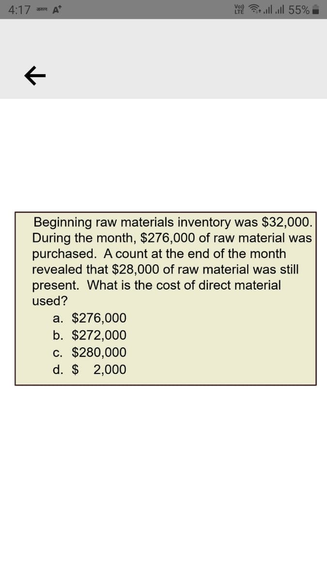 4:17
Y ll ll 55%
जागरण
Beginning raw materials inventory was $32,000.
During the month, $276,000 of raw material was
purchased. A count at the end of the month
revealed that $28,000 of raw material was still
present. What is the cost of direct material
used?
a. $276,000
b. $272,000
c. $280,000
d. $ 2,000
