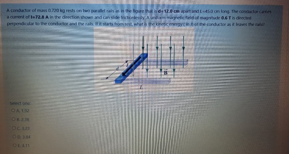 A conductor of mass 0.720 kg rests on two parallel rails as in the figure that is d=12.0 cm apart and L=45.0 cm long. The conductor carries
a current of l=72.8 A in the direction shown and can slide frictionlessly. A uniform magnetic field of magnitude 0.6 T is directed
perpendicular to the conductor and the rails. If it starts from rest, what is the kinetic energy ( in J) of the conductor as it leaves the rails?
Select one:
OA. 1.92
О В. 2.36
OC 3.23
OD. 3.84
O E. 4.11
